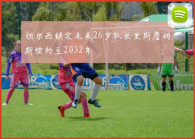 切尔西锁定未来26岁队长里斯詹姆斯续约至2032年