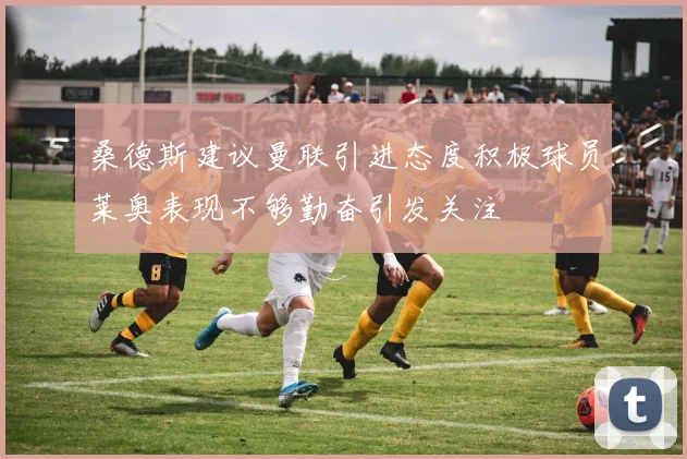 桑德斯建议曼联引进态度积极球员莱奥表现不够勤奋引发关注