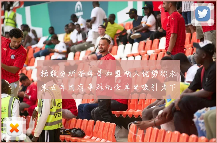 杨毅分析字母哥加盟湖人优势称未来五年内有争冠机会库里吸引力下降
