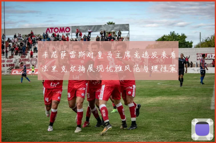 卡尼萨雷斯对皇马主席竞选发表看法里克尔梅展现优雅风范与理性策略