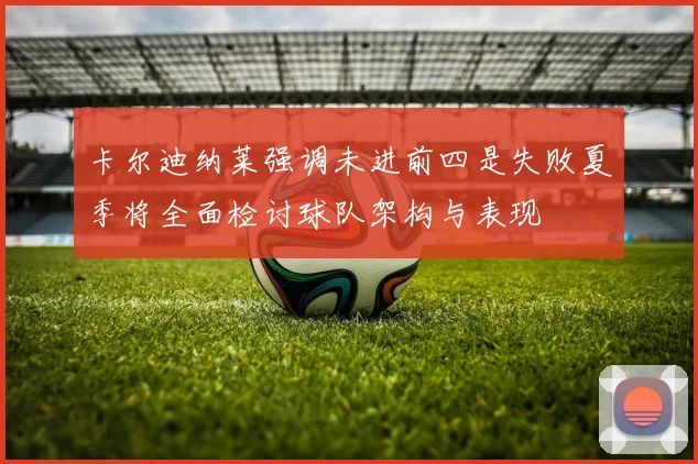 卡尔迪纳莱强调未进前四是失败夏季将全面检讨球队架构与表现