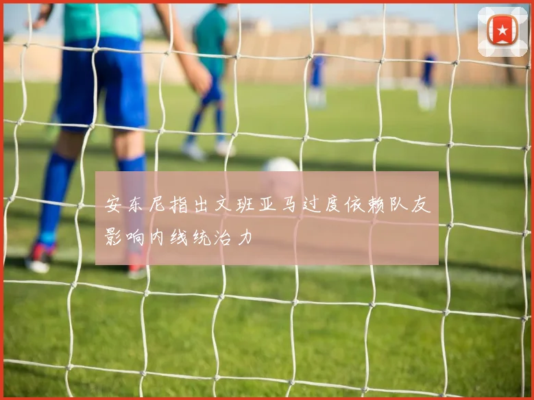 安东尼指出文班亚马过度依赖队友影响内线统治力