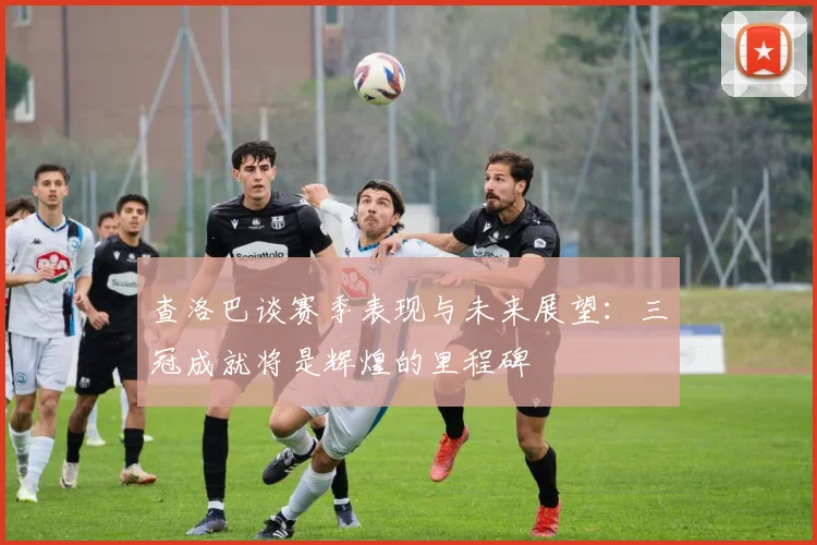 查洛巴谈赛季表现与未来展望：三冠成就将是辉煌的里程碑