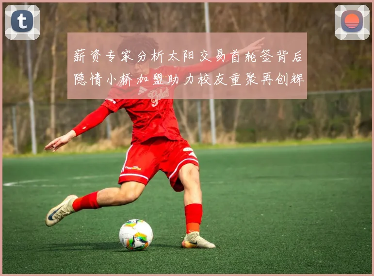 薪资专家分析太阳交易首轮签背后隐情小桥加盟助力校友重聚再创辉煌