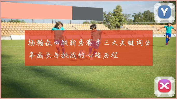 杨瀚森回顾新秀赛季三大关键词分享成长与挑战的心路历程