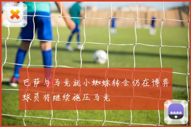 巴萨与马竞就小蜘蛛转会仍在博弈球员将继续施压马竞