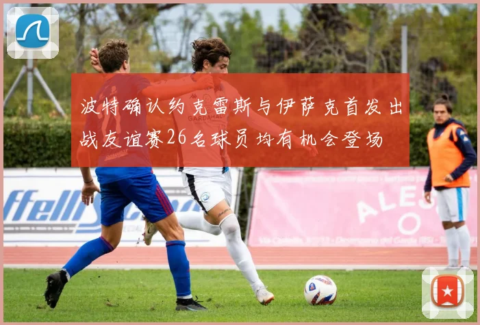 波特确认约克雷斯与伊萨克首发出战友谊赛26名球员均有机会登场