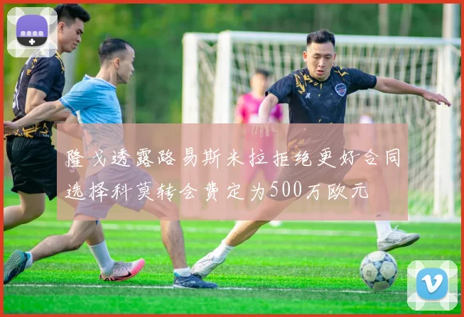 隆戈透露路易斯米拉拒绝更好合同选择科莫转会费定为500万欧元
