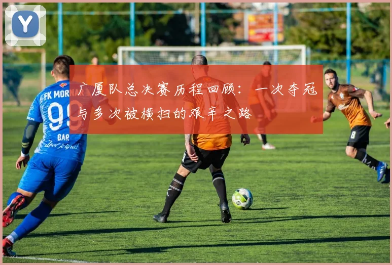 广厦队总决赛历程回顾：一次夺冠与多次被横扫的艰辛之路